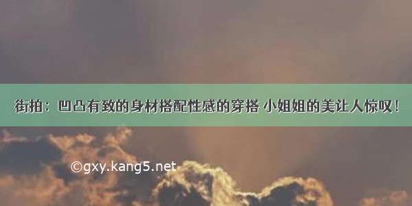 街拍：凹凸有致的身材搭配性感的穿搭 小姐姐的美让人惊叹！