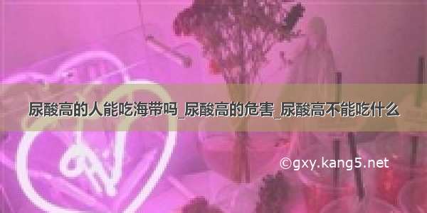 尿酸高的人能吃海带吗_尿酸高的危害_尿酸高不能吃什么