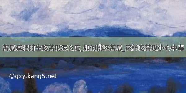 苦瓜减肥时生吃苦瓜怎么吃_如何挑选苦瓜_这样吃苦瓜小心中毒