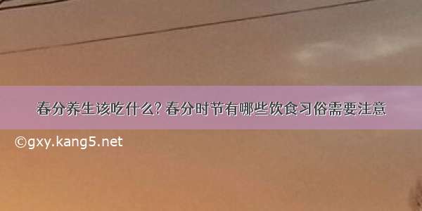 春分养生该吃什么? 春分时节有哪些饮食习俗需要注意