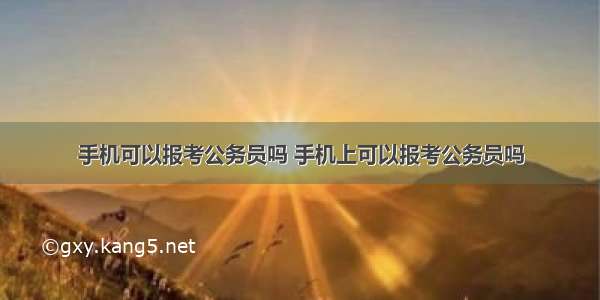 手机可以报考公务员吗 手机上可以报考公务员吗