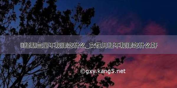 ​经期血量不规律吃什么_女性月经不规律吃什么好