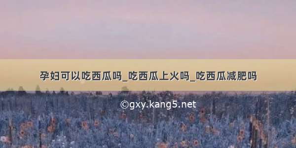 孕妇可以吃西瓜吗_吃西瓜上火吗_吃西瓜减肥吗