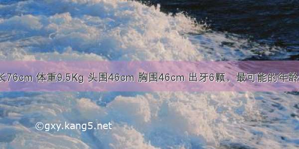 一小儿 身长76cm 体重9.5Kg 头围46cm 胸围46cm 出牙6颗。最可能的年龄是A.10个月