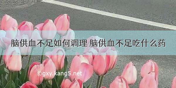 脑供血不足如何调理 脑供血不足吃什么药