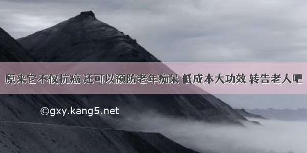 原来它不仅抗癌 还可以预防老年痴呆 低成本大功效 转告老人吧