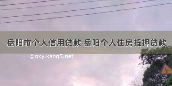 岳阳市个人信用贷款 岳阳个人住房抵押贷款