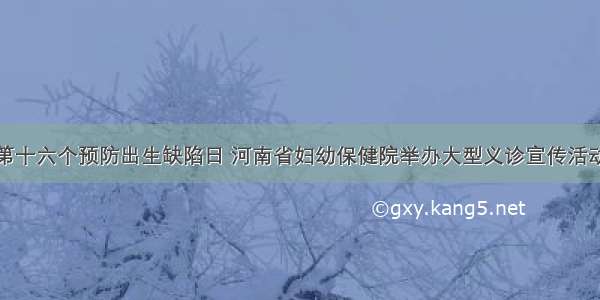 第十六个预防出生缺陷日 河南省妇幼保健院举办大型义诊宣传活动