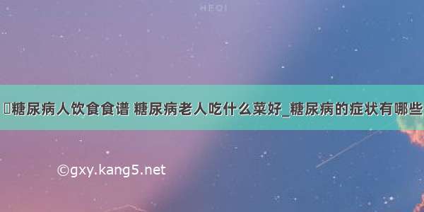 ​糖尿病人饮食食谱 糖尿病老人吃什么菜好_糖尿病的症状有哪些