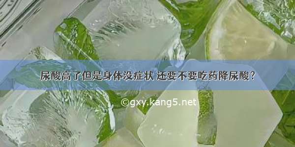 尿酸高了但是身体没症状 还要不要吃药降尿酸？