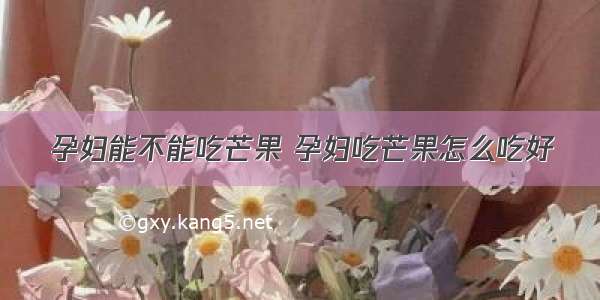 孕妇能不能吃芒果 孕妇吃芒果怎么吃好