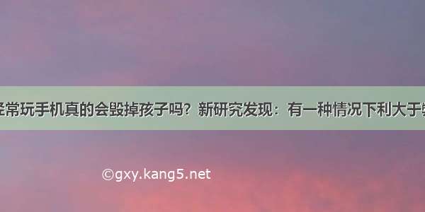 经常玩手机真的会毁掉孩子吗？新研究发现：有一种情况下利大于弊