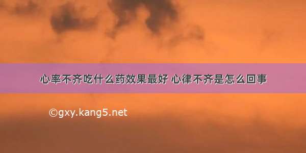 心率不齐吃什么药效果最好 心律不齐是怎么回事