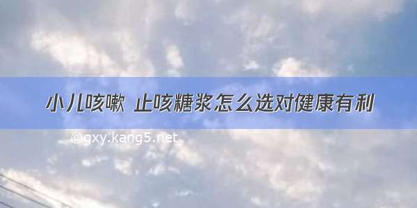 小儿咳嗽 止咳糖浆怎么选对健康有利