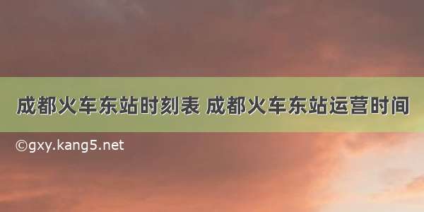 成都火车东站时刻表 成都火车东站运营时间