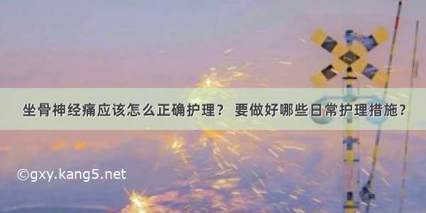 坐骨神经痛应该怎么正确护理？ 要做好哪些日常护理措施？