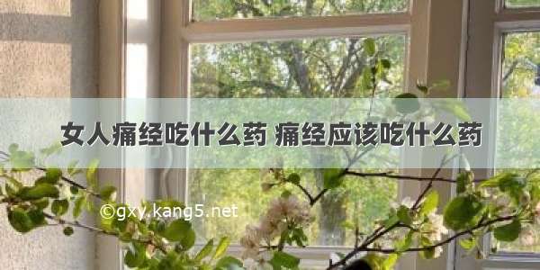 女人痛经吃什么药 痛经应该吃什么药