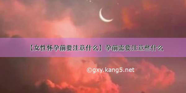 【女性怀孕前要注意什么】孕前需要注意些什么