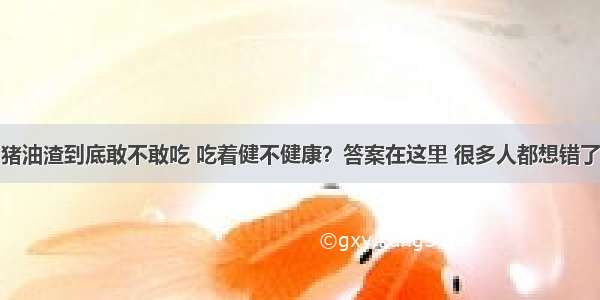 猪油渣到底敢不敢吃 吃着健不健康？答案在这里 很多人都想错了