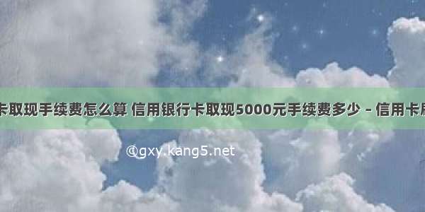 信用卡刷卡取现手续费怎么算 信用银行卡取现5000元手续费多少 – 信用卡刷卡 – 前端