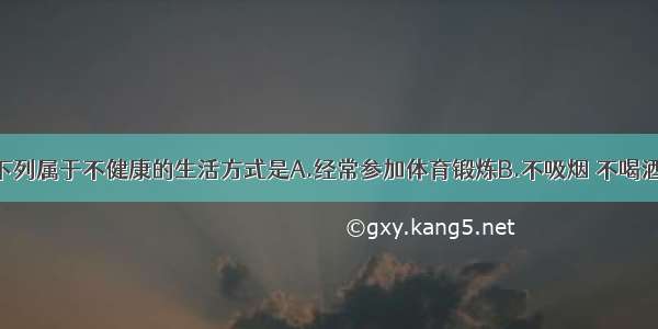 单选题下列属于不健康的生活方式是A.经常参加体育锻炼B.不吸烟 不喝酒C.养成