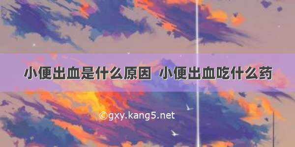 小便出血是什么原因  小便出血吃什么药