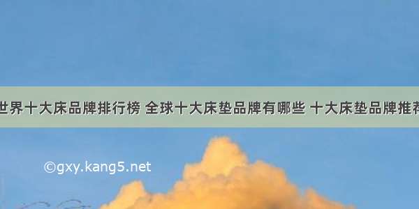 世界十大床品牌排行榜 全球十大床垫品牌有哪些 十大床垫品牌推荐