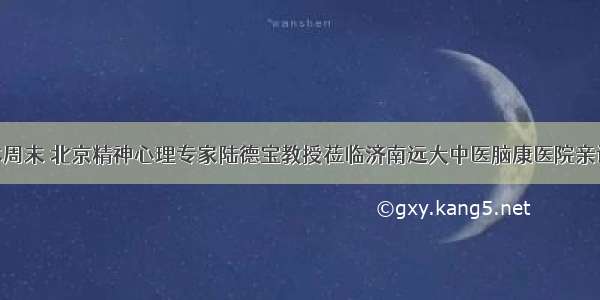 本周末 北京精神心理专家陆德宝教授莅临济南远大中医脑康医院亲诊!