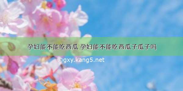 孕妇能不能吃西瓜 孕妇能不能吃西瓜子瓜子吗