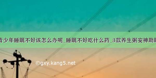 青少年睡眠不好该怎么办呢_睡眠不好吃什么药_3款养生粥安神助眠