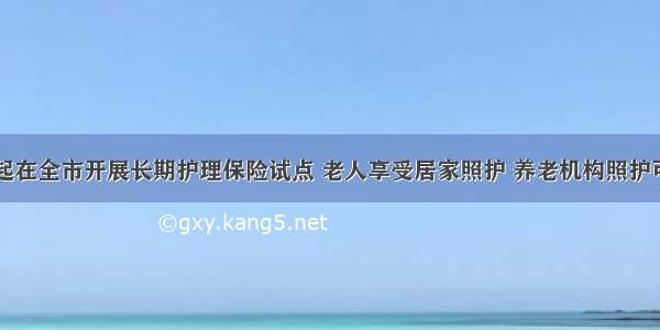 上海明年起在全市开展长期护理保险试点 老人享受居家照护 养老机构照护可以报销了