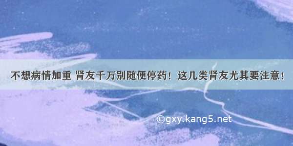 不想病情加重 肾友千万别随便停药！这几类肾友尤其要注意！