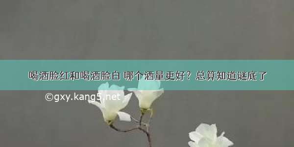 喝酒脸红和喝酒脸白 哪个酒量更好？总算知道谜底了