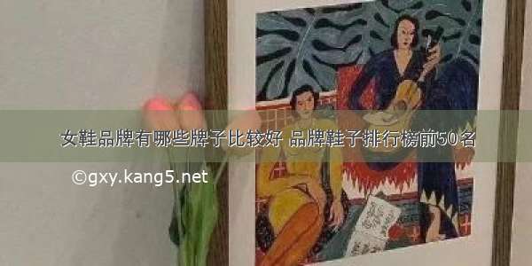 女鞋品牌有哪些牌子比较好 品牌鞋子排行榜前50名