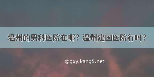 温州的男科医院在哪？温州建国医院行吗？