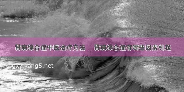 肾病综合症中医治疗方法 	肾病综合症有哪些因素引起