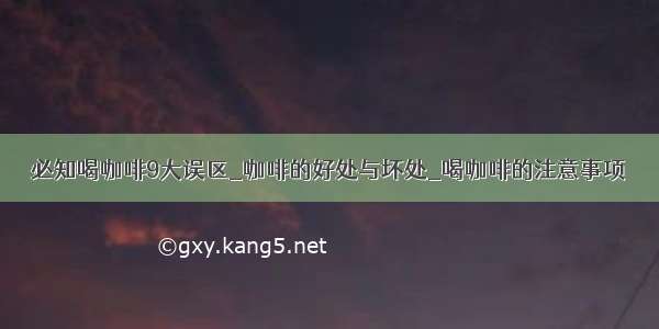 必知喝咖啡9大误区_咖啡的好处与坏处_喝咖啡的注意事项