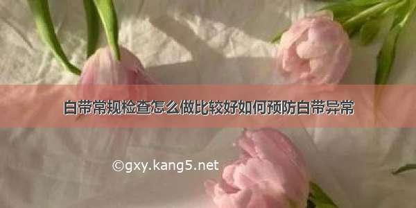 白带常规检查怎么做比较好如何预防白带异常