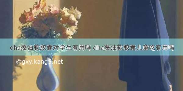 dha藻油软胶囊对学生有用吗 dha藻油软胶囊儿童吃有用吗