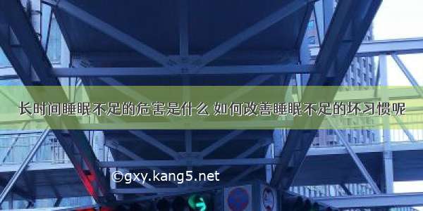 长时间睡眠不足的危害是什么	如何改善睡眠不足的坏习惯呢