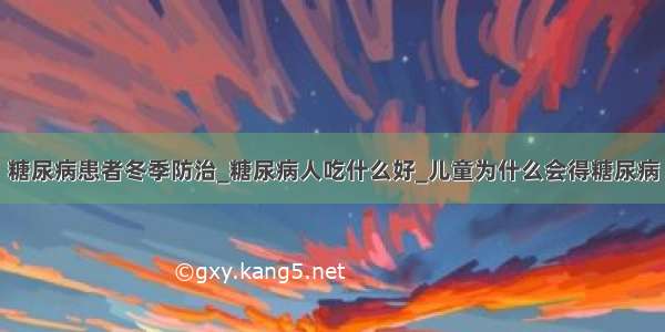 糖尿病患者冬季防治_糖尿病人吃什么好_儿童为什么会得糖尿病