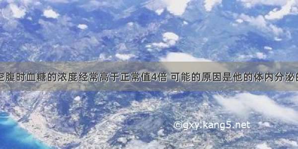 某人空腹时血糖的浓度经常高于正常值4倍 可能的原因是他的体内分泌的不足