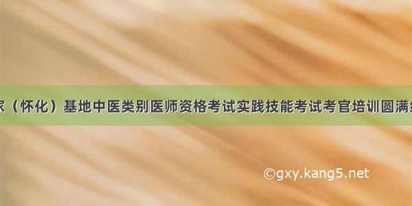 国家（怀化）基地中医类别医师资格考试实践技能考试考官培训圆满结束