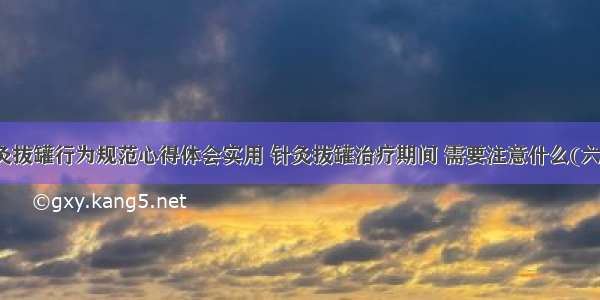 针灸拔罐行为规范心得体会实用 针灸拔罐治疗期间 需要注意什么(六篇)