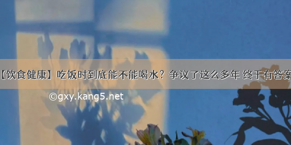 【饮食健康】吃饭时到底能不能喝水？争议了这么多年 终于有答案了