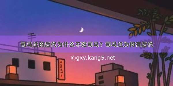 司马迁的后代为什么不姓司马？司马迁为何有后代