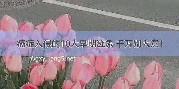 癌症入侵的10大早期迹象 千万别大意！