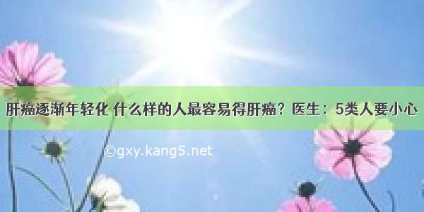 肝癌逐渐年轻化 什么样的人最容易得肝癌？医生：5类人要小心