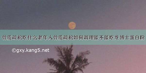 骨质疏松吃什么老年人骨质疏松如何调理能不能吃龙博士蛋白粉