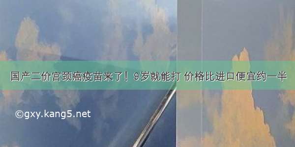 国产二价宫颈癌疫苗来了！9岁就能打 价格比进口便宜约一半